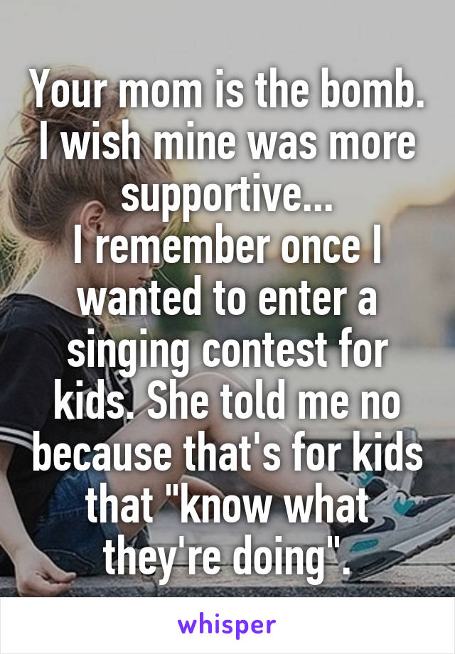 Your mom is the bomb. I wish mine was more supportive...
I remember once I wanted to enter a singing contest for kids. She told me no because that's for kids that "know what they're doing".