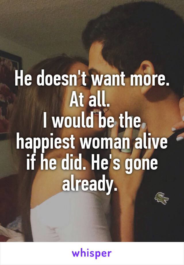 He doesn't want more. At all. 
I would be the happiest woman alive if he did. He's gone already. 