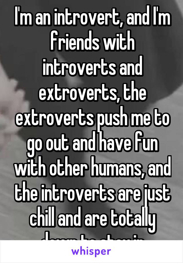 I'm an introvert, and I'm friends with introverts and extroverts, the extroverts push me to go out and have fun with other humans, and the introverts are just chill and are totally down to stay in