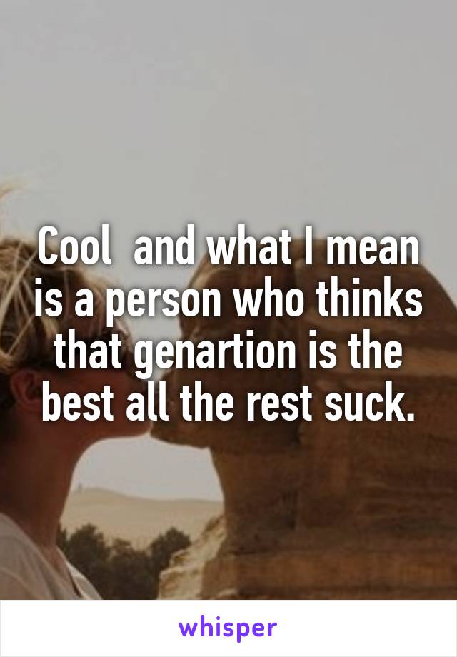 Cool  and what I mean is a person who thinks that genartion is the best all the rest suck.