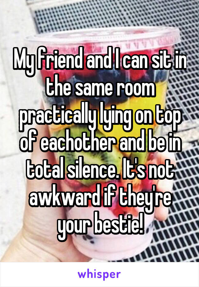 My friend and I can sit in the same room practically lying on top of eachother and be in total silence. It's not awkward if they're your bestie!