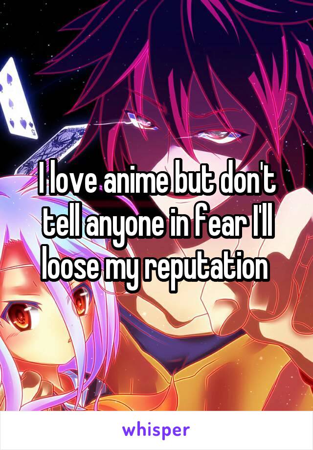 I love anime but don't tell anyone in fear I'll loose my reputation 