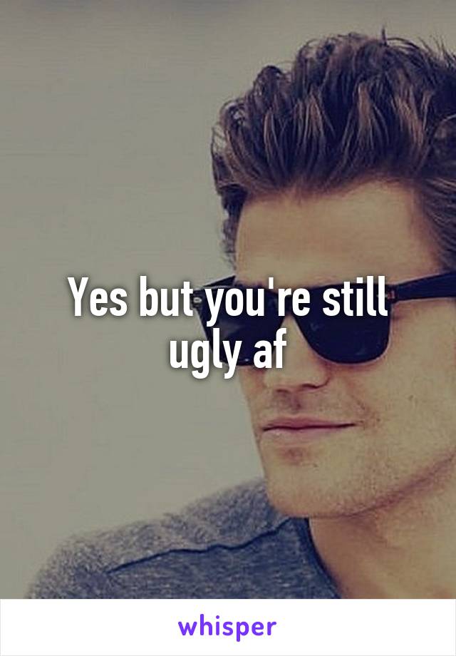 Yes but you're still ugly af