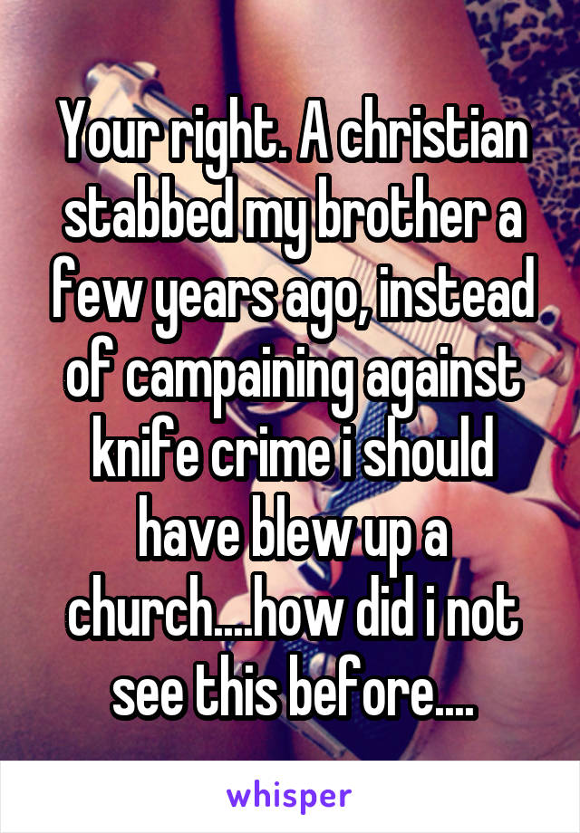 Your right. A christian stabbed my brother a few years ago, instead of campaining against knife crime i should have blew up a church....how did i not see this before....