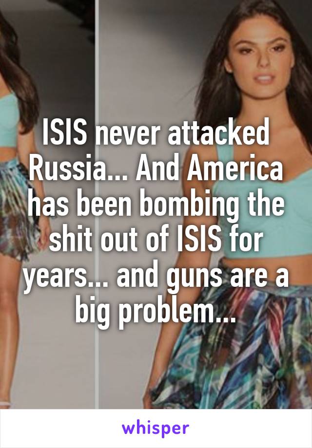 ISIS never attacked Russia... And America has been bombing the shit out of ISIS for years... and guns are a big problem...