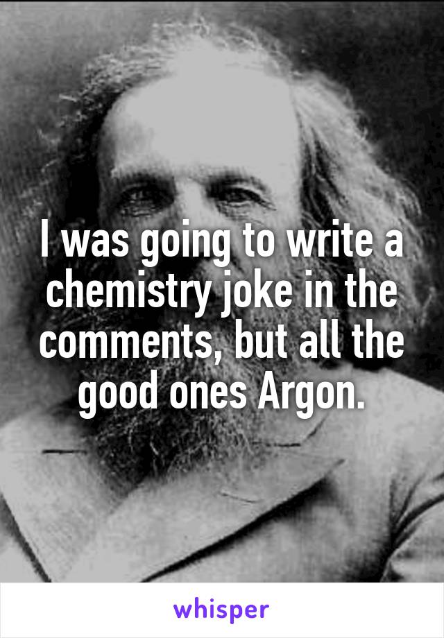 I was going to write a chemistry joke in the comments, but all the good ones Argon.