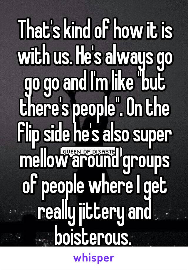 That's kind of how it is with us. He's always go go go and I'm like "but there's people". On the flip side he's also super mellow around groups of people where I get really jittery and boisterous. 