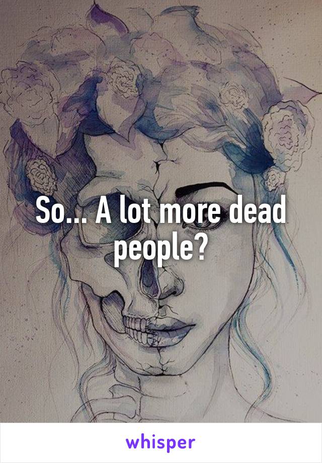 So... A lot more dead people?