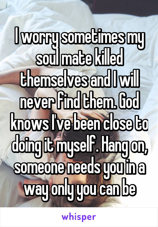 I worry sometimes my soul mate killed themselves and I will never find them. God knows I've been close to doing it myself. Hang on, someone needs you in a way only you can be