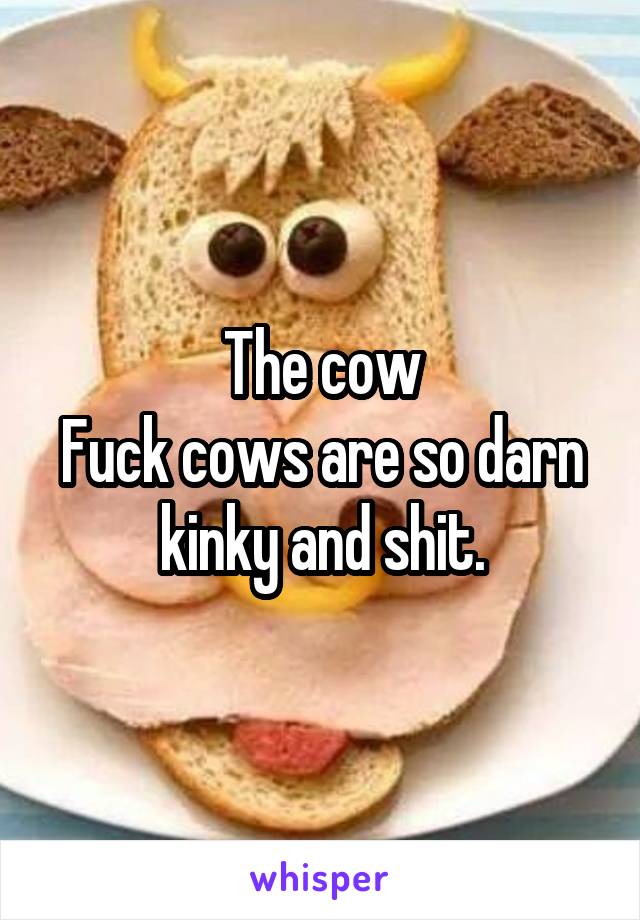 The cow
Fuck cows are so darn kinky and shit.