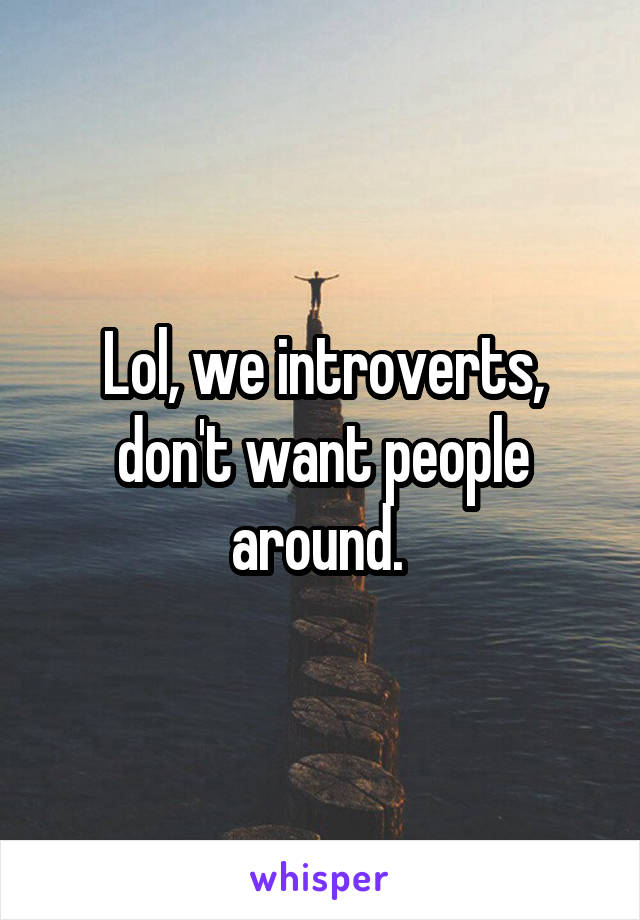 Lol, we introverts, don't want people around. 