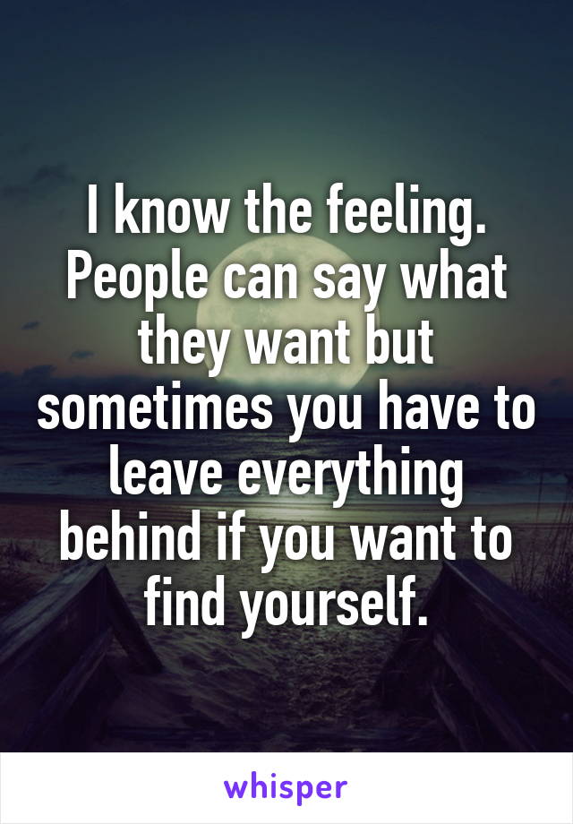 I know the feeling. People can say what they want but sometimes you have to leave everything behind if you want to find yourself.