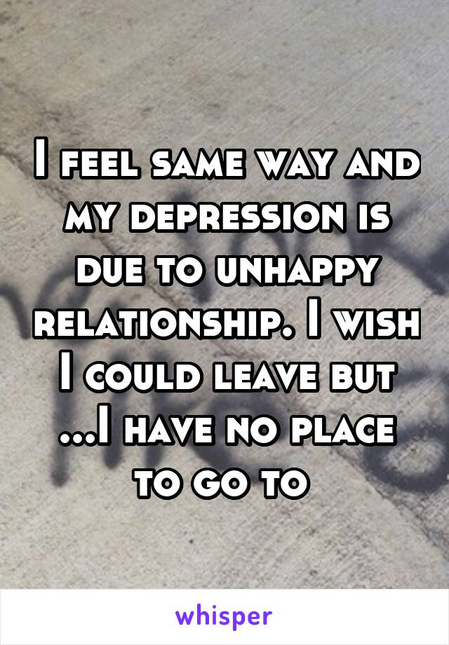 I feel same way and my depression is due to unhappy relationship. I wish I could leave but ...I have no place to go to 