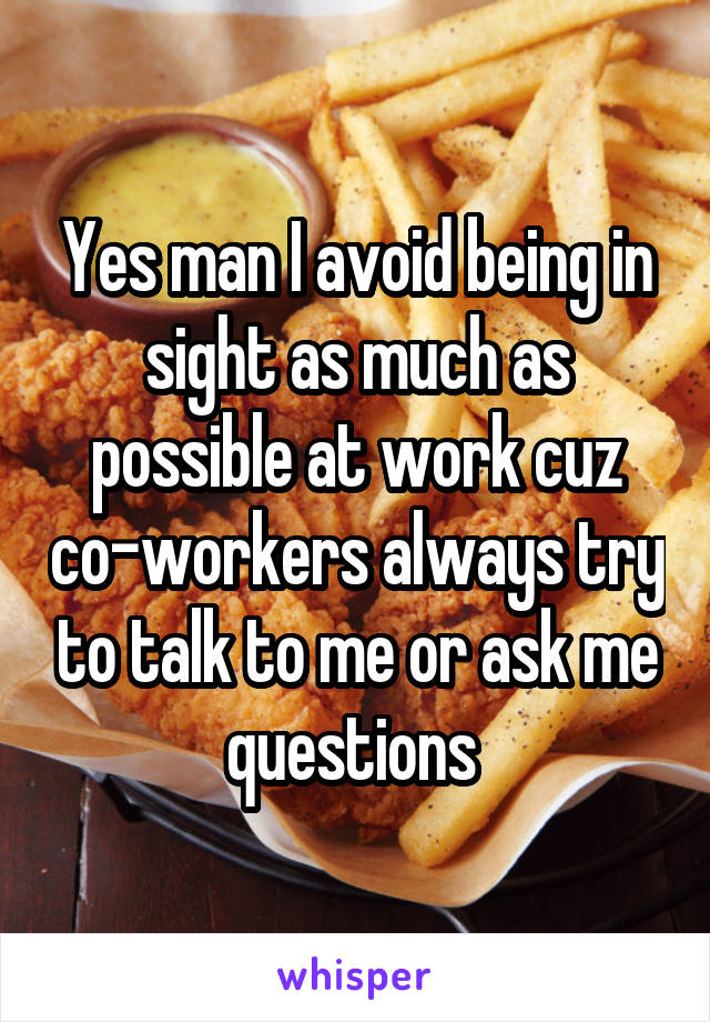 Yes man I avoid being in sight as much as possible at work cuz co-workers always try to talk to me or ask me questions 