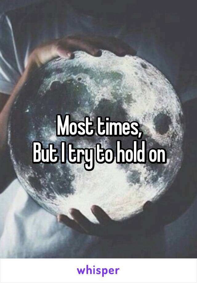 Most times,
But I try to hold on