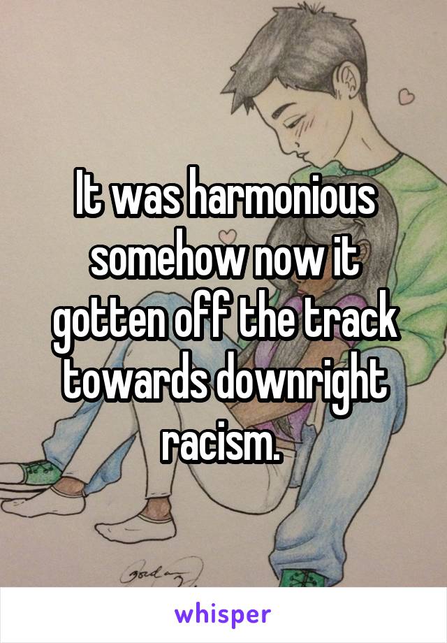 It was harmonious somehow now it gotten off the track towards downright racism. 