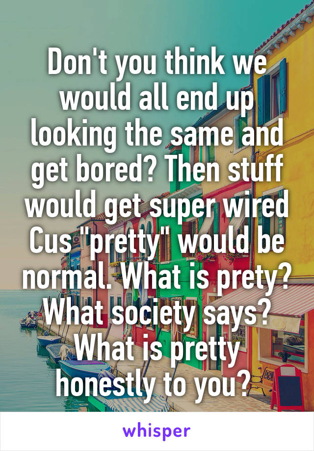 Don't you think we would all end up looking the same and get bored? Then stuff would get super wired Cus "pretty" would be normal. What is prety? What society says? What is pretty honestly to you? 