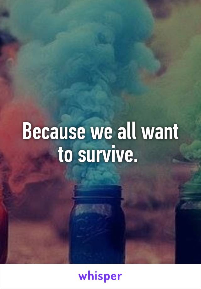 Because we all want to survive. 