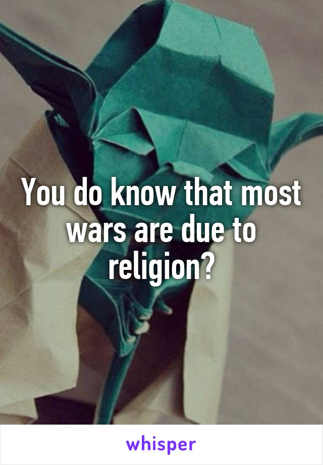 You do know that most wars are due to religion?