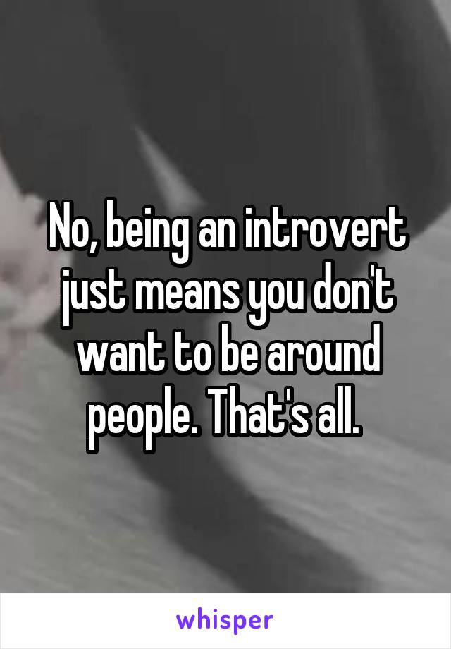 No, being an introvert just means you don't want to be around people. That's all. 