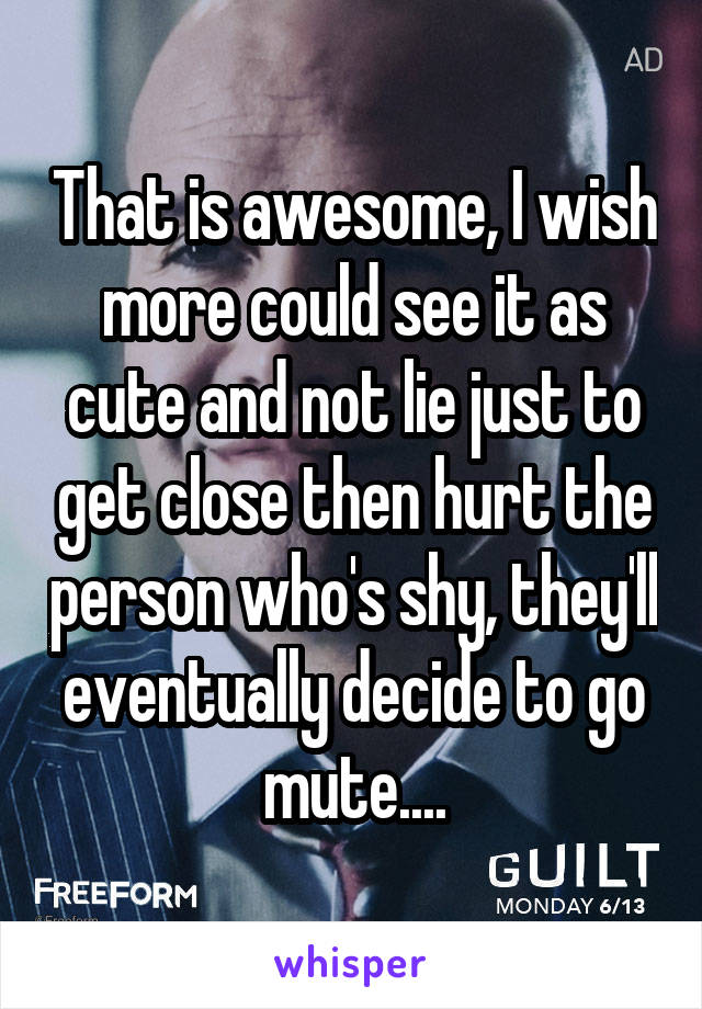 That is awesome, I wish more could see it as cute and not lie just to get close then hurt the person who's shy, they'll eventually decide to go mute....