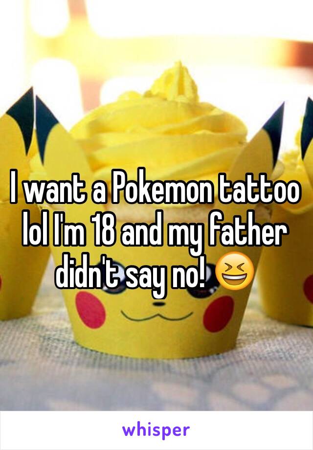 I want a Pokemon tattoo lol I'm 18 and my father didn't say no! 😆