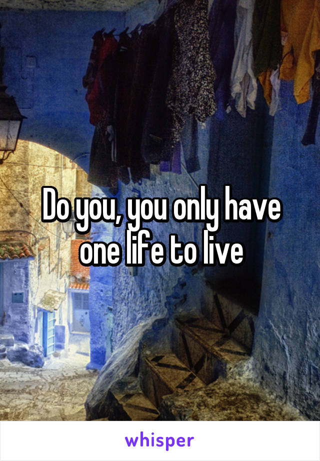 Do you, you only have one life to live