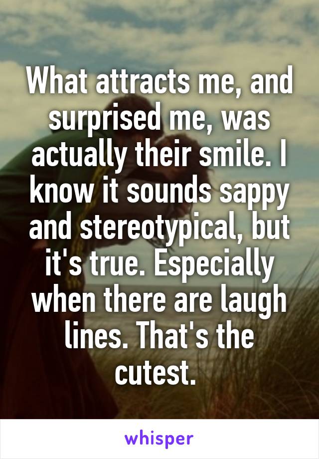 What attracts me, and surprised me, was actually their smile. I know it sounds sappy and stereotypical, but it's true. Especially when there are laugh lines. That's the cutest. 