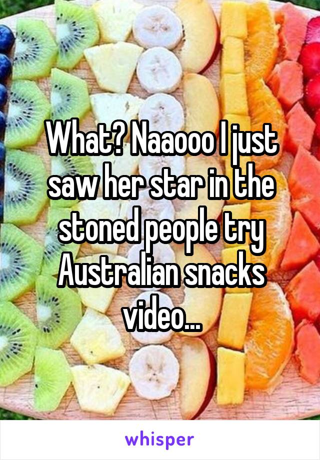 What? Naaooo I just saw her star in the stoned people try Australian snacks video...