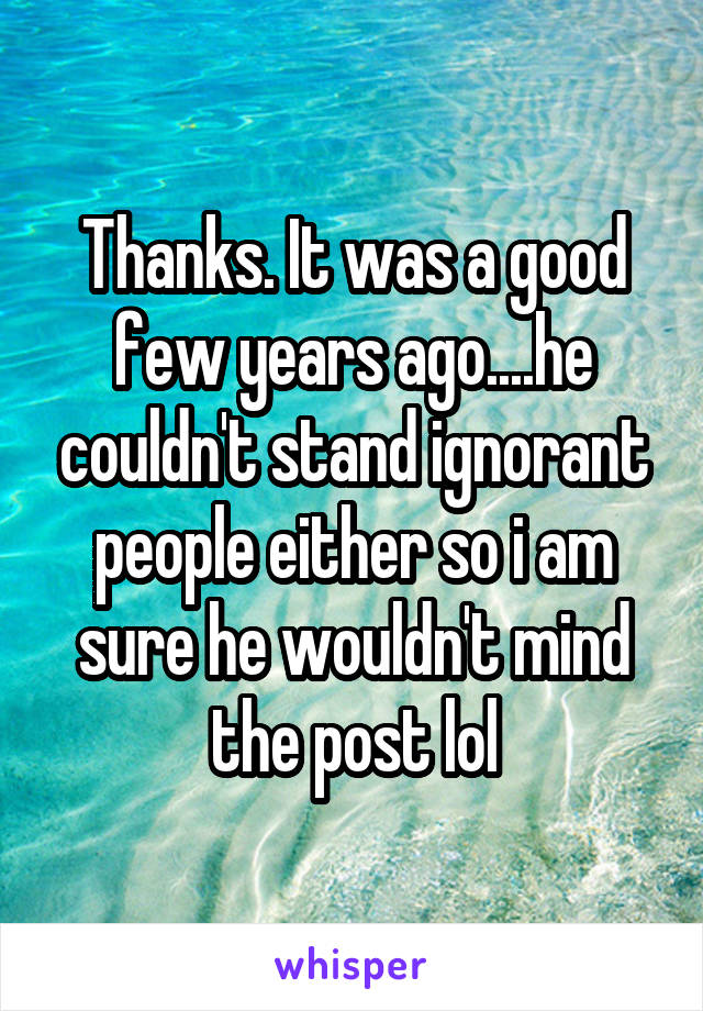 Thanks. It was a good few years ago....he couldn't stand ignorant people either so i am sure he wouldn't mind the post lol