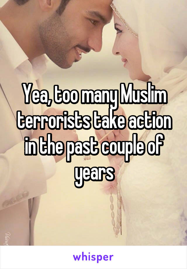 Yea, too many Muslim terrorists take action in the past couple of years