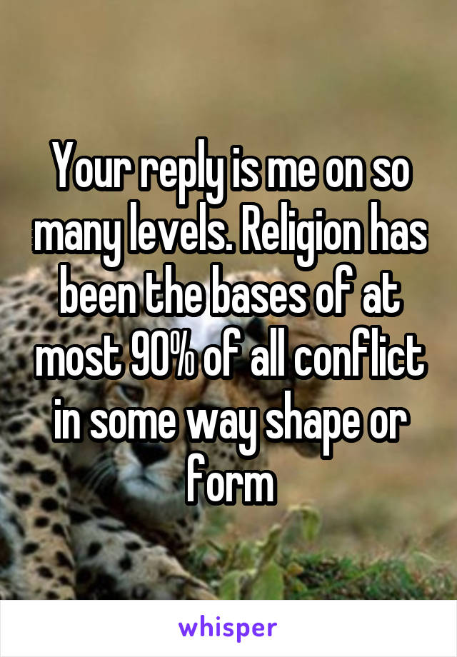 Your reply is me on so many levels. Religion has been the bases of at most 90% of all conflict in some way shape or form