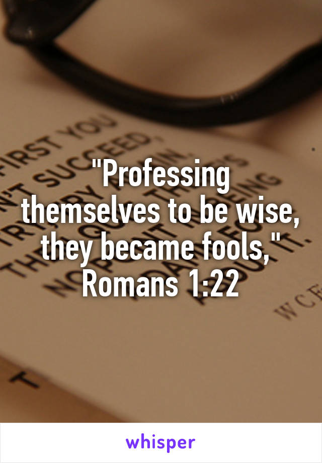 "Professing themselves to be wise, they became fools," Romans 1:22