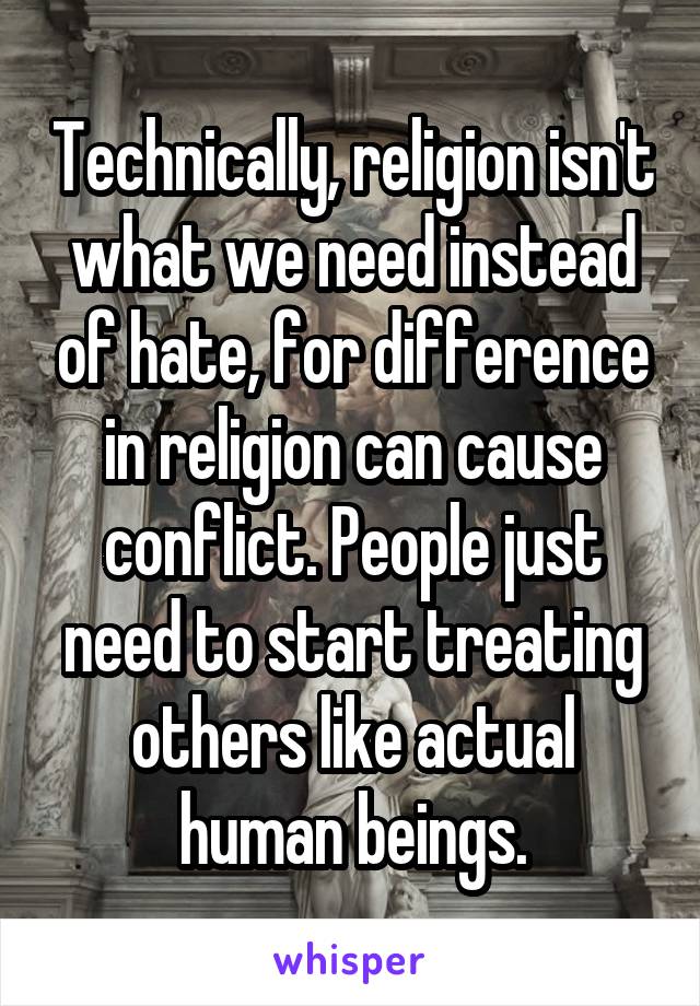 Technically, religion isn't what we need instead of hate, for difference in religion can cause conflict. People just need to start treating others like actual human beings.