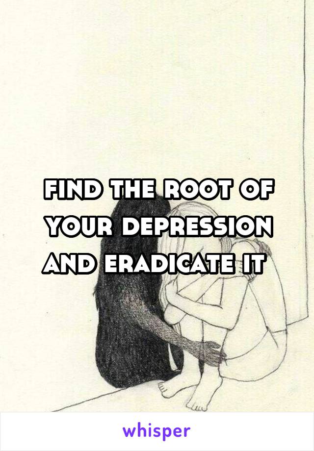 find the root of your depression and eradicate it 