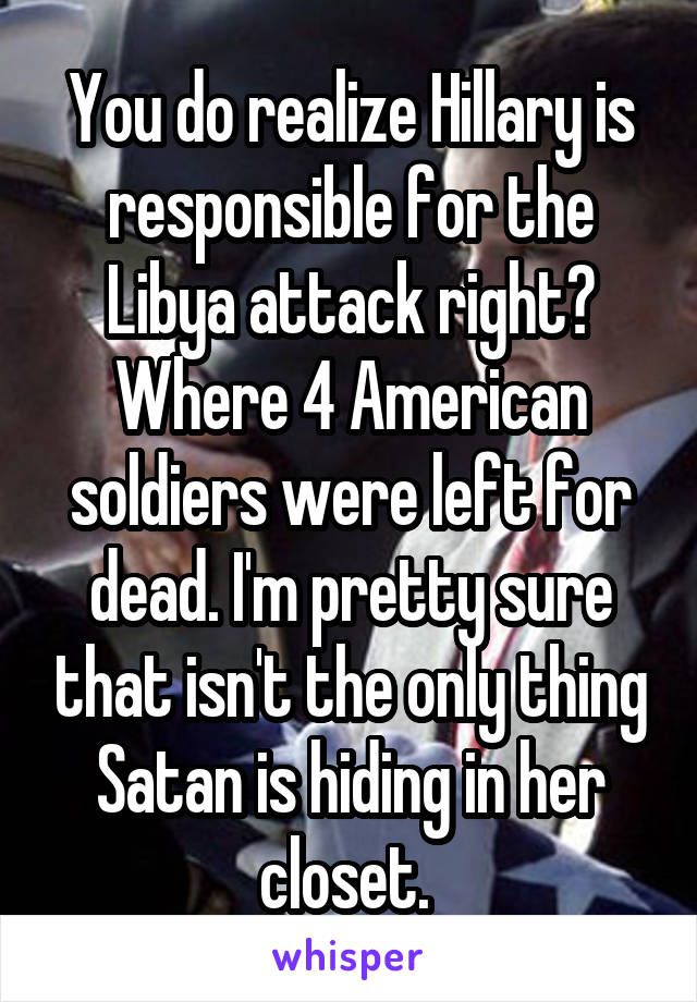 You do realize Hillary is responsible for the Libya attack right? Where 4 American soldiers were left for dead. I'm pretty sure that isn't the only thing Satan is hiding in her closet. 