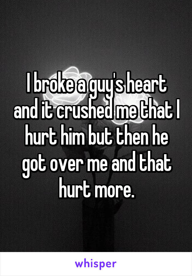 I broke a guy's heart and it crushed me that I hurt him but then he got over me and that hurt more.