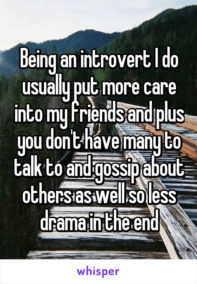 Being an introvert I do usually put more care into my friends and plus you don't have many to talk to and gossip about others as well so less drama in the end