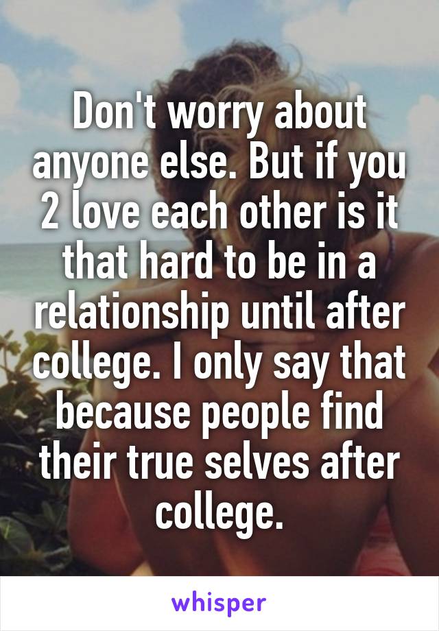 Don't worry about anyone else. But if you 2 love each other is it that hard to be in a relationship until after college. I only say that because people find their true selves after college.