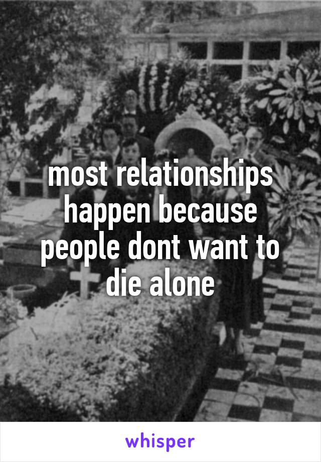 most relationships happen because people dont want to die alone