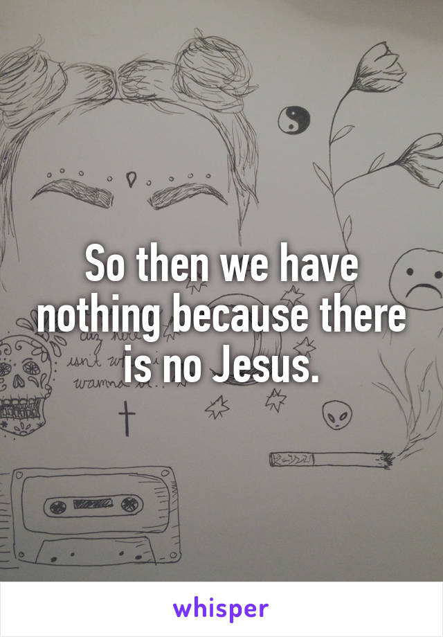 So then we have nothing because there is no Jesus.