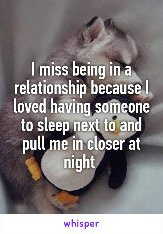 I miss being in a relationship because I loved having someone to sleep next to and pull me in closer at night 