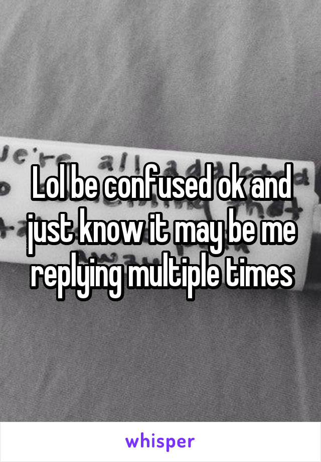 Lol be confused ok and just know it may be me replying multiple times