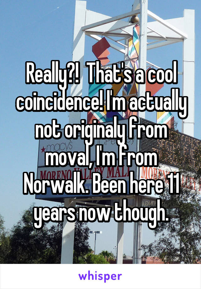 Really?!  That's a cool coincidence! I'm actually not originaly from moval, I'm from Norwalk. Been here 11 years now though.