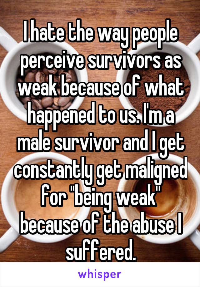 I hate the way people perceive survivors as weak because of what happened to us. I'm a male survivor and I get constantly get maligned for "being weak" because of the abuse I suffered.