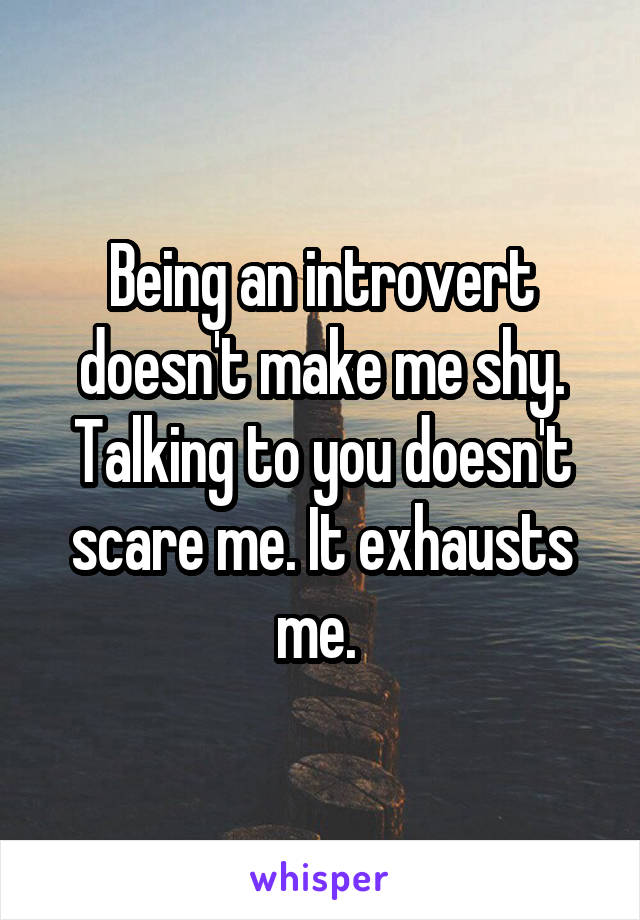 Being an introvert doesn't make me shy. Talking to you doesn't scare me. It exhausts me. 