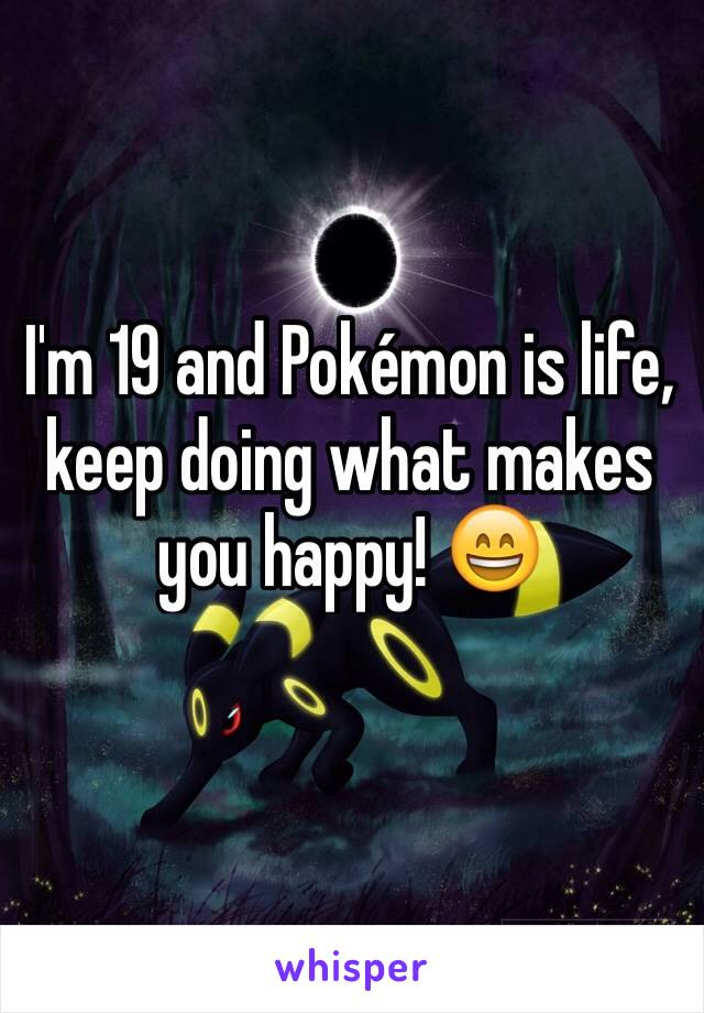 I'm 19 and Pokémon is life, keep doing what makes you happy! 😄