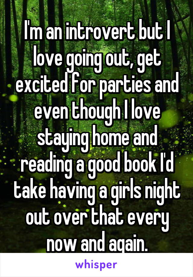 I'm an introvert but I love going out, get excited for parties and even though I love staying home and reading a good book I'd take having a girls night out over that every now and again.