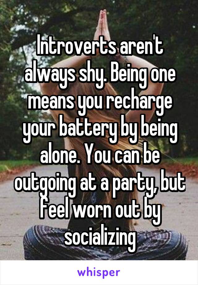 Introverts aren't always shy. Being one means you recharge your battery by being alone. You can be outgoing at a party, but feel worn out by socializing