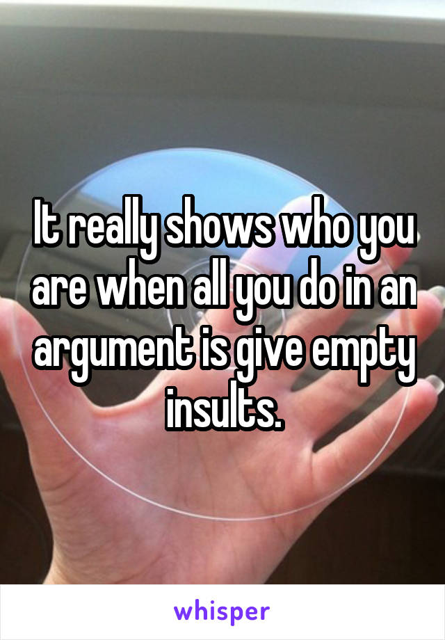 It really shows who you are when all you do in an argument is give empty insults.